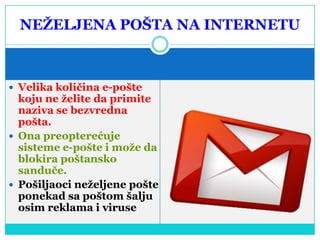 NEŢELJENA POŠTA NA INTERNETU

 Velika količina e-pošte

koju ne ţelite da primite
naziva se bezvredna
pošta.
 Ona preopterećuje
sisteme e-pošte i moţe da
blokira poštansko
sanduče.
 Pošiljaoci neţeljene pošte
ponekad sa poštom šalju
osim reklama i viruse

 
