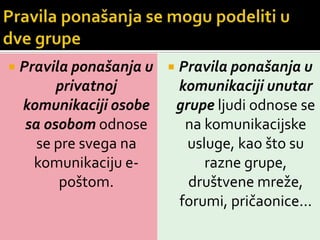 

Pravila ponašanja u  Pravila ponašanja u
privatnoj
komunikaciji unutar
komunikaciji osobe
grupe ljudi odnose se
sa osobom odnose
na komunikacijske
se pre svega na
usluge, kao što su
komunikaciju erazne grupe,
poštom.
društvene mreže,
forumi, pričaonice...

 