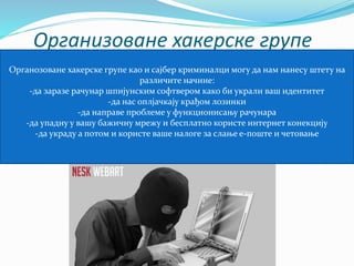 Организоване хакерске групе 
Органозоване хакерске групе као и сајбер криминалци могу да нам нанесу штету на 
различите начине: 
-да заразе рачунар шпијунским софтвером како би украли ваш идентитет 
-да нас оплјачкају крађом лозинки 
-да направе проблеме у функционисању рачунара 
-да упадну у вашу бажичну мрежу и бесплатно користе интернет конекцију 
-да украду а потом и користе ваше налоге за слање е-поште и четовање 
 