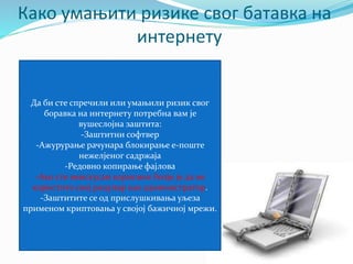 Како умањити ризике свог батавка на 
интернету 
Да би сте спречили или умањили ризик свог 
боравка на интернету потребна вам је 
вушеслојна заштита: 
-Заштитни софтвер 
-Ажурурање рачунара блокирање е-поште 
нежелјеног садржаја 
-Редовно копирање фајлова 
-Ако сте неискусан корисник болје је да не 
користите свој рацунар као администратор. 
-Заштитите се од прислушкивања уљеза 
применом криптовања у својој бажичној мрежи. 
 