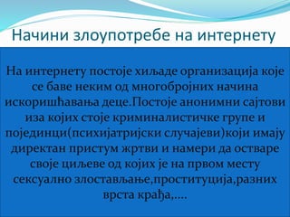 Начини злоупотребе на интернету 
На интернету постоје хиљаде организација које 
се баве неким од многобројних начина 
искоришћавања деце.Постоје анонимни сајтови 
иза којих стоје криминалистичке групе и 
појединци(психијатријски случајеви)који имају 
директан пристум жртви и намери да остваре 
своје циљеве од којих је на првом месту 
сексуално злостављање,проституција,разних 
врста крађа,.... 
