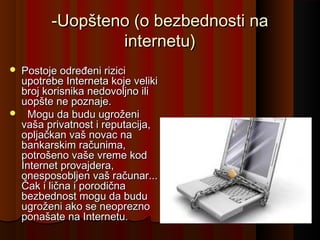 -Uopšteno (o bezbednosti na
internetu)




Postoje određeni rizici
upotrebe Interneta koje veliki
broj korisnika nedovoljno ili
uopšte ne poznaje.
  Mogu da budu ugroženi
vaša privatnost i reputacija,
opljačkan vaš novac na
bankarskim računima,
potrošeno vaše vreme kod
Internet provajdera,
onesposobljen vaš računar...
Čak i lična i porodična
bezbednost mogu da budu
ugroženi ako se neoprezno
ponašate na Internetu.

 