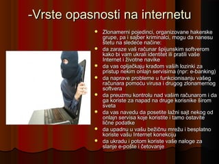 -Vrste opasnosti na internetu














Zlonamerni pojedinci, organizovane hakerske
grupe, pa i sajber kriminalci, mogu da nanesu
štetu na sledeće načine:
da zaraze vaš računar špijunskim softverom
kako bi vam ukrali identitet ili pratili vaše
Internet i životne navike
da vas opljačkaju krađom vaših lozinki za
pristup nekim onlajn servisima (npr: e-banking)
da naprave probleme u funkcionisanju vašeg
računara pomoću virusa i drugog zlonamernog
softvera
da preuzmu kontrolu nad vašim računarom i da
ga koriste za napad na druge korisnike širom
sveta
da vas navedu da posetite lažni sajt nekog od
onlajn servisa koje koristite i tamo ostavite
lične podatke
da upadnu u vašu bežičnu mrežu i besplatno
koriste vašu Internet konekciju
da ukradu i potom koriste vaše naloge za
slanje e-pošte i četovanje

 