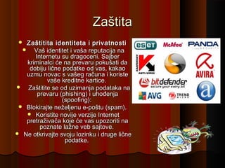 Zaštita
Zaštitita identiteta i privatnosti
   Vaš identitet i vaša reputacija na
Internetu su dragoceni. Sajber
kriminalci će na prevaru pokušati da
dobiju lične podatke od vas, kakao
uzmu novac s vašeg računa i koriste
vaše kreditne kartice.
   Zaštitite se od uzimanja podataka na
prevaru (phishing) i uhođenja
(spoofing):
 Blokirajte neželjenu e-poštu (spam).
 Koristite novije verzije Internet
pretraživača koje će vas upozoriti na
poznate lažne veb sajtove.
 Ne otkrivajte svoju lozinku i druge lične
podatke.


 