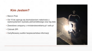 Kim Jestem?
▪ Marcin Preś
▪ Od 15 lat zajmuję się dochodzeniem należności z
wykorzystaniem wywiadu jednoźródłowego oraz big data
▪ Zawodowo związany z ministerstworeklamy.pl i sefo.pl
▪ Członek SPI
▪ Certyfikowany auditor bezpieczeństwa informacji
 