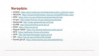 Narzędzia:
▪ CEIDG: https://prod.ceidg.gov.pl/ceidg/ceidg.public.ui/Search.aspx
▪ REGON: https://wyszukiwarkaregon.stat.gov.pl/appBIR/index.aspx
▪ KRS: https://ems.ms.gov.pl/krs/wyszukiwaniepodmiotu
▪ mf.gov: http://www.finanse.mf.gov.pl/pp/wyszukiwarki
▪ Geoportal: http://mapy.geoportal.gov.pl/imap
▪ GUNB: http://wyszukiwarka.gunb.gov.pl
▪ EKW: https://ekw.ms.gov.pl
▪ Rejestr Aptek: https://ra.rejestrymedyczne.csioz.gov.pl
▪ NFZ: https://aplikacje.nfz.gov.pl/umowy/
▪ OPP: http://sprawozdaniaopp.mpips.gov.pl
▪ ZIP: https://zip.nfz.gov.pl/GSL/GSL/Apteki
▪ biznes.gov.pl: https://www.biznes.gov.pl/przedsiebiorcy
 