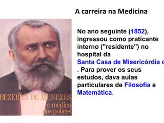 A carreira na Medicina
No ano seguinte (1852),
ingressou como praticante
interno ("residente") no
hospital da
Santa Casa de Misericórdia d
. Para prover os seus
estudos, dava aulas
particulares de Filosofia e
Matemática.
 