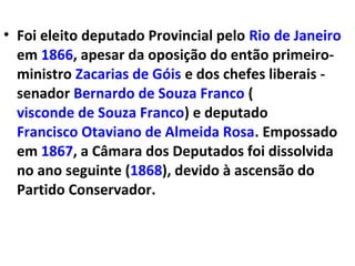 • Foi eleito deputado Provincial pelo Rio de Janeiro
em 1866, apesar da oposição do então primeiro-
ministro Zacarias de Góis e dos chefes liberais -
senador Bernardo de Souza Franco (
visconde de Souza Franco) e deputado
Francisco Otaviano de Almeida Rosa. Empossado
em 1867, a Câmara dos Deputados foi dissolvida
no ano seguinte (1868), devido à ascensão do
Partido Conservador.
 