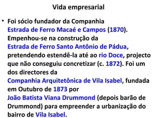 Vida empresarial
• Foi sócio fundador da Companhia
Estrada de Ferro Macaé e Campos (1870).
Empenhou-se na construção da
Estrada de Ferro Santo Antônio de Pádua,
pretendendo estendê-la até ao rio Doce, projecto
que não conseguiu concretizar (c. 1872). Foi um
dos directores da
Companhia Arquitetônica de Vila Isabel, fundada
em Outubro de 1873 por
João Batista Viana Drummond (depois barão de
Drummond) para empreender a urbanização do
bairro de Vila Isabel.
 