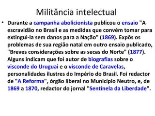 Militância intelectual
• Durante a campanha abolicionista publicou o ensaio "A
escravidão no Brasil e as medidas que convém tomar para
extingui-la sem danos para a Nação" (1869). Expôs os
problemas de sua região natal em outro ensaio publicado,
"Breves considerações sobre as secas do Norte" (1877).
Alguns indicam que foi autor de biografias sobre o
visconde do Uruguai e o visconde de Caravelas,
personalidades ilustres do Império do Brasil. Foi redactor
de "A Reforma", órgão liberal no Município Neutro, e, de
1869 a 1870, redactor do jornal "Sentinela da Liberdade".
 