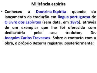 Militância espírita
• Conheceu a Doutrina Espírita quando do
lançamento da tradução em língua portuguesa de
O Livro dos Espíritos (sem data, em 1875), através
de um exemplar que lhe foi oferecido com
dedicatória pelo seu tradutor, Dr.
Joaquim Carlos Travassos. Sobre o contacto com a
obra, o próprio Bezerra registrou posteriormente:
 