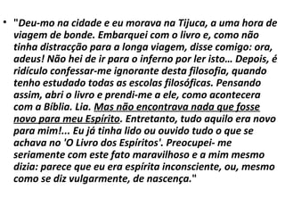• "Deu-mo na cidade e eu morava na Tijuca, a uma hora de
viagem de bonde. Embarquei com o livro e, como não
tinha distracção para a longa viagem, disse comigo: ora,
adeus! Não hei de ir para o inferno por ler isto… Depois, é
ridículo confessar-me ignorante desta filosofia, quando
tenho estudado todas as escolas filosóficas. Pensando
assim, abri o livro e prendi-me a ele, como acontecera
com a Bíblia. Lia. Mas não encontrava nada que fosse
novo para meu Espírito. Entretanto, tudo aquilo era novo
para mim!... Eu já tinha lido ou ouvido tudo o que se
achava no 'O Livro dos Espíritos'. Preocupei- me
seriamente com este fato maravilhoso e a mim mesmo
dizia: parece que eu era espírita inconsciente, ou, mesmo
como se diz vulgarmente, de nascença."
 