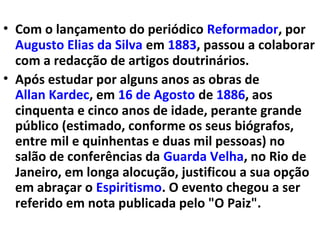 • Com o lançamento do periódico Reformador, por
Augusto Elias da Silva em 1883, passou a colaborar
com a redacção de artigos doutrinários.
• Após estudar por alguns anos as obras de
Allan Kardec, em 16 de Agosto de 1886, aos
cinquenta e cinco anos de idade, perante grande
público (estimado, conforme os seus biógrafos,
entre mil e quinhentas e duas mil pessoas) no
salão de conferências da Guarda Velha, no Rio de
Janeiro, em longa alocução, justificou a sua opção
em abraçar o Espiritismo. O evento chegou a ser
referido em nota publicada pelo "O Paiz".
 