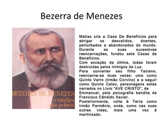 Bezerra de Menezes
Matias cria a Casa De Benefícios para
abrigar os desvalidos, doentes,
perturbados e abandonados do mundo.
Durante as suas sucessivas
reencarnações, fundou sete Casas de
Benefícios.
Com exceção da última, todas foram
destruídas pelos inimigos da Luz.
Para converter seu filho Taciano,
reencarna-se duas vezes: uma como
Quinto Varro (Irmão Corvino) e a seguir
como Quinto Celso, personagens estes
narrados no Livro “AVE CRISTO”, de
Emmanuel, pela psicografia bendita de
Francisco Cândido Xavier.
Posteriormente, volta à Terra como
Irmão Parmênio, onde, como nas suas
outras vidas, mais uma vez é
martirizado.
 