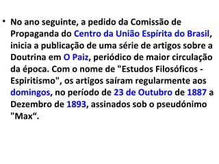 • No ano seguinte, a pedido da Comissão de
Propaganda do Centro da União Espírita do Brasil,
inicia a publicação de uma série de artigos sobre a
Doutrina em O Paiz, periódico de maior circulação
da época. Com o nome de "Estudos Filosóficos -
Espiritismo", os artigos saíram regularmente aos
domingos, no período de 23 de Outubro de 1887 a
Dezembro de 1893, assinados sob o pseudónimo
"Max“.
 