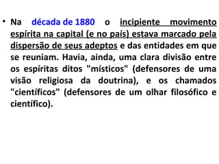 • Na década de 1880 o incipiente movimento
espírita na capital (e no país) estava marcado pela
dispersão de seus adeptos e das entidades em que
se reuniam. Havia, ainda, uma clara divisão entre
os espíritas ditos "místicos" (defensores de uma
visão religiosa da doutrina), e os chamados
"científicos" (defensores de um olhar filosófico e
científico).
 