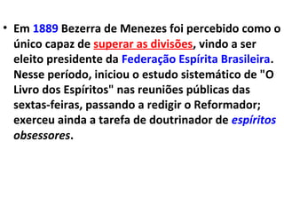 • Em 1889 Bezerra de Menezes foi percebido como o
único capaz de superar as divisões, vindo a ser
eleito presidente da Federação Espírita Brasileira.
Nesse período, iniciou o estudo sistemático de "O
Livro dos Espíritos" nas reuniões públicas das
sextas-feiras, passando a redigir o Reformador;
exerceu ainda a tarefa de doutrinador de espíritos
obsessores.
 
