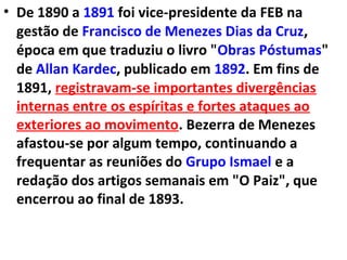 • De 1890 a 1891 foi vice-presidente da FEB na
gestão de Francisco de Menezes Dias da Cruz,
época em que traduziu o livro "Obras Póstumas"
de Allan Kardec, publicado em 1892. Em fins de
1891, registravam-se importantes divergências
internas entre os espíritas e fortes ataques ao
exteriores ao movimento. Bezerra de Menezes
afastou-se por algum tempo, continuando a
frequentar as reuniões do Grupo Ismael e a
redação dos artigos semanais em "O Paiz", que
encerrou ao final de 1893.
 