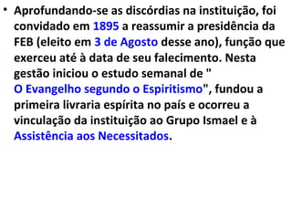 • Aprofundando-se as discórdias na instituição, foi
convidado em 1895 a reassumir a presidência da
FEB (eleito em 3 de Agosto desse ano), função que
exerceu até à data de seu falecimento. Nesta
gestão iniciou o estudo semanal de "
O Evangelho segundo o Espiritismo", fundou a
primeira livraria espírita no país e ocorreu a
vinculação da instituição ao Grupo Ismael e à
Assistência aos Necessitados.
 