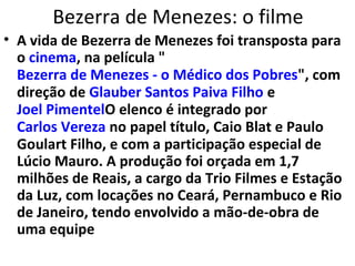 Bezerra de Menezes: o filme
• A vida de Bezerra de Menezes foi transposta para
o cinema, na película "
Bezerra de Menezes - o Médico dos Pobres", com
direção de Glauber Santos Paiva Filho e
Joel PimentelO elenco é integrado por
Carlos Vereza no papel título, Caio Blat e Paulo
Goulart Filho, e com a participação especial de
Lúcio Mauro. A produção foi orçada em 1,7
milhões de Reais, a cargo da Trio Filmes e Estação
da Luz, com locações no Ceará, Pernambuco e Rio
de Janeiro, tendo envolvido a mão-de-obra de
uma equipe
 