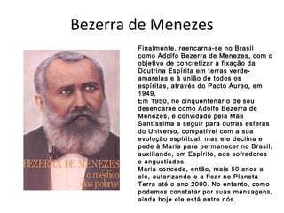 Bezerra de Menezes
Finalmente, reencarna-se no Brasil
como Adolfo Bezerra de Menezes, com o
objetivo de concretizar a fixação da
Doutrina Espírita em terras verde-
amarelas e à união de todos os
espíritas, através do Pacto Áureo, em
1949.
Em 1950, no cinquentenário de seu
desencarne como Adolfo Bezerra de
Menezes, é convidado pela Mãe
Santíssima a seguir para outras esferas
do Universo, compatível com a sua
evolução espiritual, mas ele declina e
pede à Maria para permanecer no Brasil,
auxiliando, em Espírito, aos sofredores
e angustiados.
Maria concede, então, mais 50 anos a
ele, autorizando-o a ficar no Planeta
Terra até o ano 2000. No entanto, como
podemos constatar por suas mensagens,
ainda hoje ele está entre nós.
 