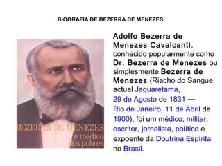 BIOGRAFIA DE BEZERRA DE MENEZES
Adolfo Bezerra de
Menezes Cavalcanti,
conhecido popularmente como
Dr. Bezerra de Menezes ou
simplesmente Bezerra de
Menezes (Riacho do Sangue,
actual Jaguaretama,
29 de Agosto de 1831 —
Rio de Janeiro, 11 de Abril de
1900), foi um médico, militar,
escritor, jornalista, político e
expoente da Doutrina Espírita
no Brasil.
 