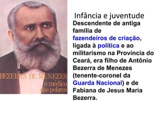 Infância e juventude
Descendente de antiga
família de
fazendeiros de criação,
ligada à política e ao
militarismo na Província do
Ceará, era filho de Antônio
Bezerra de Menezes
(tenente-coronel da
Guarda Nacional) e de
Fabiana de Jesus Maria
Bezerra.
 