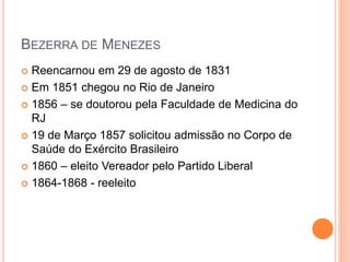 BEZERRA DE MENEZES
 Reencarnou em 29 de agosto de 1831
 Em 1851 chegou no Rio de Janeiro
 1856 – se doutorou pela Faculdade de Medicina do
RJ
 19 de Março 1857 solicitou admissão no Corpo de
Saúde do Exército Brasileiro
 1860 – eleito Vereador pelo Partido Liberal
 1864-1868 - reeleito
 