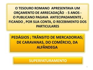O TESOURO ROMANO  APRESENTAVA UM  ORÇAMENTO DE ARRECADAÇÃO  - 5 ANOS -  O PUBLICANO PAGAVA  ANTECIPADAMENTE , FICANDO , POR SUA CONTA, O RECEBIMENTO DOS PARTICULARESPEDÁGIOS ; TRÂNSITO DE MERCADORIAS; DE CARAVANAS, DO COMÉRCIO, DA ALFÂNDEGASUPERFATURAMENTO5