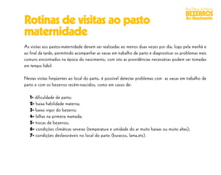 Boas Práticas de Manejo
                                                                                           BEZERROS
Rotinas de visitas ao pasto                                                                Ao Nascimento


maternidade
As visitas aos pastos-maternidade devem ser realizadas ao menos duas vezes por dia, logo pela manhã e
ao final da tarde, permitindo acompanhar as vacas em trabalho de parto e diagnosticar os problemas mais
comuns encontrados na época do nascimento, com isto as providências necessárias podem ser tomadas
em tempo hábil.

Nestas visitas freqüentes ao local do parto, é possível detectar problemas com as vacas em trabalho de
parto e com os bezerros recém-nascidos, como em casos de:

   1- dificuldade de parto;
   2- baixa habilidade materna;
   3- baixo vigor do bezerro;
   4- falhas na primeira mamada;
   5- trocas de bezerros;
   6- condições climáticas severas (temperatura e umidade do ar muito baixas ou muito altas);
   7- condições desfavoráveis no local do parto (buracos, lama,etc).
 