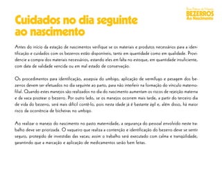 Boas Práticas de Manejo
                                                                                                    BEZERROS
Cuidados no dia seguinte                                                                            Ao Nascimento


ao nascimento
Antes do início da estação de nascimentos verifique se os materiais e produtos necessários para a iden-
tificação e cuidados com os bezerros estão disponíveis, tanto em quantidade como em qualidade. Provi-
dencie a compra dos materiais necessários, estando eles em falta no estoque, em quantidade insuficiente,
com data de validade vencida ou em mal estado de conservação.

Os procedimentos para identificação, assepsia do umbigo, aplicação de vermífugo e pesagem dos be-
zerros devem ser efetuados no dia seguinte ao parto, para não interferir na formação do vínculo materno-
filial. Quando estes manejos são realizados no dia do nascimento aumentam os riscos de rejeição materna
e da vaca pisotear o bezerro. Por outro lado, se os manejos ocorrem mais tarde, a partir do terceiro dia
de vida do bezerro, será mais difícil contê-lo, pois nesta idade já é bastante ágil e, além disso, há maior
risco da ocorrência de bicheiras no umbigo.

Ao realizar o manejo do nascimento no pasto maternidade, a segurança do pessoal envolvido neste tra-
balho deve ser priorizada. O vaqueiro que realiza a contenção e identificação do bezerro deve se sentir
seguro, protegido de investidas das vacas; assim o trabalho será executado com calma e tranqüilidade,
garantindo que a marcação e aplicação de medicamentos serão bem feitas.
 