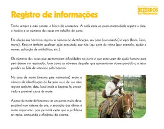 Boas Práticas de Manejo
                                                                                                 BEZERROS
Registro de informações                                                                          Ao Nascimento


Tenha sempre à mão canetas e bloco de anotações. A cada visita ao pasto-maternidade registre a data,
o horário e os números das vacas em trabalho de parto.

Em relação aos bezerros, registrar o número de identificação, seu peso (ou tamanho) e vigor (bom, fraco,
morto). Registre também qualquer ação executada que não faça parte da rotina (por exemplo, ajudar a
mamar, aplicação de antibiótico, etc.).

Os números das vacas que apresentaram dificuldades no parto e que precisaram de ajuda humana para
parir devem ser registrados, bem como os números daquelas que apresentarem úbere penduloso e tetos
grandes ou falta de interesse pelo bezerro.

No caso de morte (mesmo para natimortos) anote o
número de identificação do bezerro ou o de sua mãe;
registre também: data, local onde o bezerro foi encon-
trado e provável causa da morte.

Apesar da morte de bezerros ser um ponto muito desa-
gradável num sistema de cria, a anotação dos óbitos é
muito importante, pois permitirá evitar que o problema
se repita, otimizando a eficiência do sistema.
 