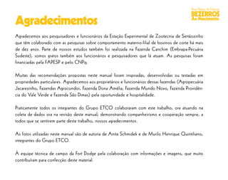 Boas Práticas de Manejo
                                                                                              BEZERROS
Agradecimentos                                                                                Ao Nascimento


Agradecemos aos pesquisadores e funcionários da Estação Experimental de Zootecnia de Sertãozinho
que têm colaborado com as pesquisas sobre comportamento materno-filial de bovinos de corte há mais
de dez anos. Parte de nossos estudos também foi realizada na Fazenda Canchim (Embrapa-Pecuária
Sudeste), somos gratos também aos funcionários e pesquisadores que lá atuam. As pesquisas foram
financiadas pela FAPESP e pelo CNPq.

Muitas das recomendações propostas neste manual foram inspiradas, desenvolvidas ou testadas em
propriedades particulares. Agradecemos aos proprietários e funcionários dessas fazendas (Agropecuária
Jacarezinho, Fazendas Agrocondor, Fazenda Dona Amélia, Fazenda Mundo Novo, Fazenda Providên-
cia do Vale Verde e Fazenda São Dimas) pela oportunidade e hospitalidade.

Praticamente todos os integrantes do Grupo ETCO colaboraram com este trabalho, ora atuando na
coleta de dados ora na revisão deste manual; demonstrando companheirismo e cooperação sempre, a
todos que se sentirem parte deste trabalho, nossos agradecimentos.

As fotos utilizadas neste manual são de autoria de Anita Schmidek e de Murilo Henrique Quintiliano,
integrantes do Grupo ETCO.

À equipe técnica de campo da Fort Dodge pela colaboração com informações e imagens, que muito
contribuíram para confecção deste material.
 