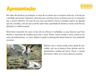 Boas Práticas de Manejo
                                                                                                   BEZERROS
Apresentação                                                                                       Ao Nascimento


Para obter alta eficiência na produção, as vacas de cria devem parir um bezerro todo ano, a fim de que
a atividade seja lucrativa. Entretanto, não basta que a vaca faça nascer um bezerro por ano, é necessário
que o mesmo sobreviva. O custo de uma vaca cujo bezerro morreu é bastante superior ao daquela
que não concebeu, uma vez que a prenhe ingere maior quantidade de alimento e muitas vezes lhe são
dedicados os melhores pastos.

Outra fonte importante de custos na fase de cria refere-se à morbidade, ou seja, bezerros que ficam
doentes e necessitam de remédios para evitar a morte. Porém, mesmo evitada a morte, somam-se aos
custos de medicamentos, os custos relativos à queda no desempenho destes bezerros, que certamente
ocorrerão.

                                                  Sabemos que o estresse pode causar queda de imu-
                                                  nidade, com isso os bezerros ficam doentes mais fre-
                                                  qüentemente e podem até morrer. Assim, o manejo
                                                  dos bezerros deve ser o menos agressivo possível.
 