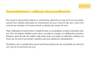 Boas Práticas de Manejo
                                                                                                  BEZERROS
                                                                                                  Ao Nascimento

Desenvolvimento e validação dos procedimentos

Este manual foi desenvolvido mediante os conhecimentos adquiridos ao longo de 10 anos de estudos,
quando foram realizadas observações do comportamento de vacas e bezerros logo após o parto, bem
como de suas interações com humanos durante a realização dos manejos de rotina.

Após a elaboração do manual tivemos o cuidado de testar as recomendações na prática em fazendas comer-
ciais. Com isto pudemos identiﬁcar pontos críticos e proceder às correções e ao detalhamento necessários.
Entretanto, apesar de todo este cuidado, ainda existem pontos que podem ser melhorados; solicitamos aos
leitores que nos enviem suas opiniões e sugestões, pelas quais agradecemos antecipadamente.

Acreditamos que o conteúdo deste manual será útil para grande parte das propriedades que desenvol-
vem a fase de cria de bovinos de corte.
 