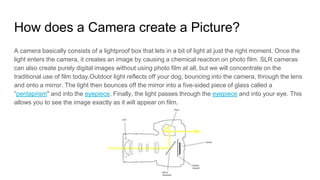 How does a Camera create a Picture?
A camera basically consists of a lightproof box that lets in a bit of light at just the right moment. Once the
light enters the camera, it creates an image by causing a chemical reaction on photo film. SLR cameras
can also create purely digital images without using photo film at all, but we will concentrate on the
traditional use of film today.Outdoor light reflects off your dog, bouncing into the camera, through the lens
and onto a mirror. The light then bounces off the mirror into a five-sided piece of glass called a
“pentaprism" and into the eyepiece. Finally, the light passes through the eyepiece and into your eye. This
allows you to see the image exactly as it will appear on film.
 