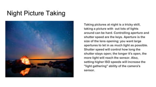 Night Picture Taking
Taking pictures at night is a tricky skill,
taking a picture with out lots of lights
around can be hard. Controlling aperture and
shutter speed are the keys. Aperture is the
size of the lens opening; you want large
apertures to let in as much light as possible.
Shutter speed will control how long the
shutter stays open; the longer it's open, the
more light will reach the sensor. Also,
setting higher ISO speeds will increase the
"light gathering" ability of the camera's
sensor.
 