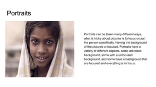 Portraits
Portraits can be taken many different ways,
what is tricky about pictures is to focus on just
the person specifically. Having the background
of the pictured unfocused. Portraits have a
variety of different aspects, some are black
background, some with a unfocused
background, and some have a background that
are focused and everything is in focus.
 