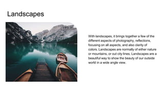 Landscapes
With landscapes, it brings together a few of the
different aspects of photography, reflections,
focusing on all aspects, and also clarity of
colors. Landscapes are normally of either nature
or mountains, or out city lines. Landscapes are a
beautiful way to show the beauty of our outside
world in a wide angle view.
 