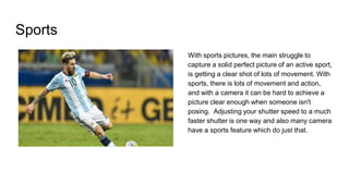 Sports
With sports pictures, the main struggle to
capture a solid perfect picture of an active sport,
is getting a clear shot of lots of movement. With
sports, there is lots of movement and action,
and with a camera it can be hard to achieve a
picture clear enough when someone isn't
posing. Adjusting your shutter speed to a much
faster shutter is one way and also many camera
have a sports feature which do just that.
 