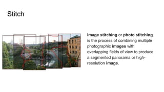 Stitch
Image stitching or photo stitching
is the process of combining multiple
photographic images with
overlapping fields of view to produce
a segmented panorama or high-
resolution image.
 