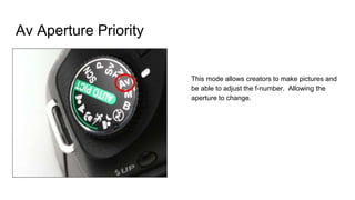 Av Aperture Priority
This mode allows creators to make pictures and
be able to adjust the f-number. Allowing the
aperture to change.
 