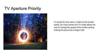 TV Aperture Priority
Tv stands for time value, it refers to the shutter
speed. On most camera the TV mode allows the
user to change the speed of the shutter closing
making the picture be a longer hold.
 