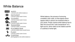 White Balance
White balance, the process of removing
unrealistic color casts, so that objects which
appear white in person are rendered white in
your photo. Proper camera white balance has to
take into account the "color temperature" of a
light source, which refers to the relative warmth
or coolness of white light.
 