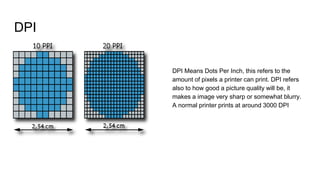 DPI
DPI Means Dots Per Inch, this refers to the
amount of pixels a printer can print. DPI refers
also to how good a picture quality will be, it
makes a image very sharp or somewhat blurry.
A normal printer prints at around 3000 DPI
 