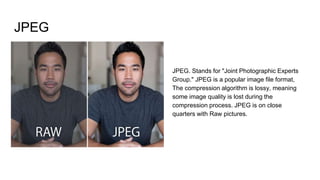 JPEG
JPEG. Stands for "Joint Photographic Experts
Group." JPEG is a popular image file format,
The compression algorithm is lossy, meaning
some image quality is lost during the
compression process. JPEG is on close
quarters with Raw pictures.
 