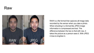 Raw
RAW is a file format that captures all image data
recorded by the sensor when you take a photo.
When shooting in a format like JPEG image
information is compressed and lost. The
difference between the two is that with raw, it
takes the picture as a person sees it. With JPEG
it tries to brighten it.
 