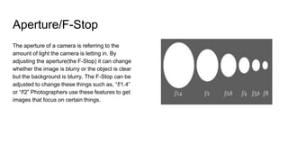 Aperture/F-Stop
The aperture of a camera is referring to the
amount of light the camera is letting in. By
adjusting the aperture(the F-Stop) it can change
whether the image is blurry or the object is clear
but the background is blurry. The F-Stop can be
adjusted to change these things such as, “f/1.4”
or “f/2” Photographers use these features to get
images that focus on certain things.
 