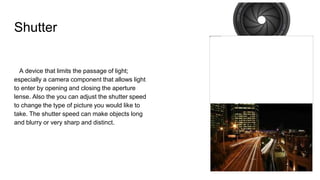 Shutter
A device that limits the passage of light;
especially a camera component that allows light
to enter by opening and closing the aperture
lense. Also the you can adjust the shutter speed
to change the type of picture you would like to
take. The shutter speed can make objects long
and blurry or very sharp and distinct.
 