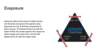 Exsposure
Exposure refers to the amount of light coming
into the lense and ground the aperture area.
Exposure is a mix of all three components to
take a picture. The aperture has to do with the
depth of field, the shutter speed is the reason for
sharp images and motion blur, and the ISO
Speed has to do with the image noise.
 